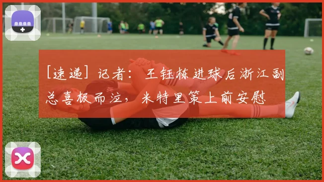 [速递] 记者：王钰栋进球后浙江副总喜极而泣，米特里策上前安慰