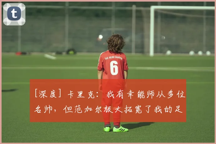 [深度] 卡里克：我有幸能师从多位名帅，但范加尔极大拓宽了我的足球认知